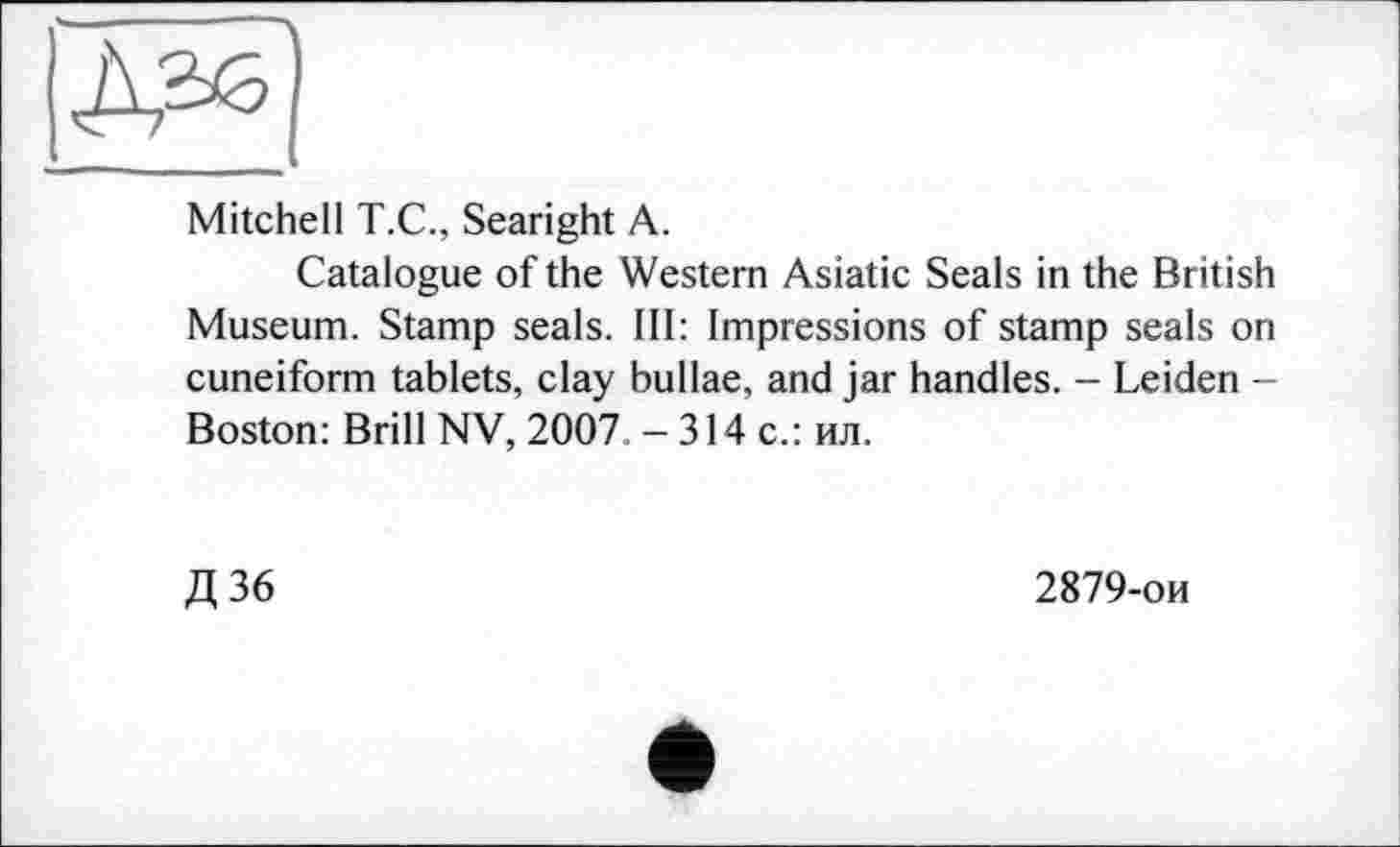 ﻿Mitchell T.C., Searight A.
Catalogue of the Western Asiatic Seals in the British Museum. Stamp seals. Ill: Impressions of stamp seals on cuneiform tablets, clay bullae, and jar handles. - Leiden -Boston: Brill NV, 2007 - 314 с.: ил.
Д36
2879-ои